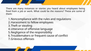 1.Noncompliance with the rules and regulations
2.Harassment to fellow employees
3.Theft or stealing
4.Utterance of offensive language
5.Negligence of the responsibility
6.Troublemakers or frequent cause of conflict
7.Grievous offenses
There are many instances or stories you heard about employees being
fired from a job or work. What could be the reasons? These are some of
them:
 