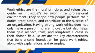 Work ethics are the moral principles and values that
guide an individual’s behavior in a professional
environment. They shape how people perform their
duties, treat others, and contribute to the success of
an organization. Having strong work ethics does not
only make a person more employable but also helps
them gain respect, trust, and long-term success in
their chosen field. Below are the key characteristics
that build a solid foundation for good work ethics,
along with explanations and examples.
 