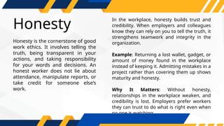 Honesty
In the workplace, honesty builds trust and
credibility. When employers and colleagues
know they can rely on you to tell the truth, it
strengthens teamwork and integrity in the
organization.
Example: Returning a lost wallet, gadget, or
amount of money found in the workplace
instead of keeping it. Admitting mistakes in a
project rather than covering them up shows
maturity and honesty.
Why It Matters: Without honesty,
relationships in the workplace weaken, and
credibility is lost. Employers prefer workers
they can trust to do what is right even when
no one is watching.
Honesty is the cornerstone of good
work ethics. It involves telling the
truth, being transparent in your
actions, and taking responsibility
for your words and decisions. An
honest worker does not lie about
attendance, manipulate reports, or
take credit for someone else’s
work.
 