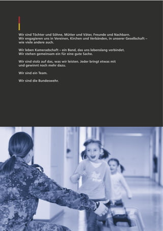 Wir sind Töchter und Söhne, Mütter und Väter, Freunde und Nachbarn.
    Wir engagieren uns in Vereinen, Kirchen und Verbänden, in unserer Gesellschaft –
    wie viele andere auch.

    Wir leben Kameradschaft – ein Band, das uns lebenslang verbindet.
    Wir stehen gemeinsam ein für eine gute Sache.

    Wir sind stolz auf das, was wir leisten. Jeder bringt etwas mit
    und gewinnt noch mehr dazu.

    Wir sind ein Team.

    Wir sind die Bundeswehr.




4
 
