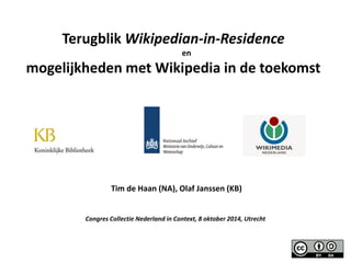 Tim de Haan (NA), Olaf Janssen (KB) 
Congres Collectie Nederland in Context, 8 oktober 2014, Utrecht 
Terugblik Wikipedian-in-Residence en 
mogelijkheden met Wikipedia in de toekomst 
 