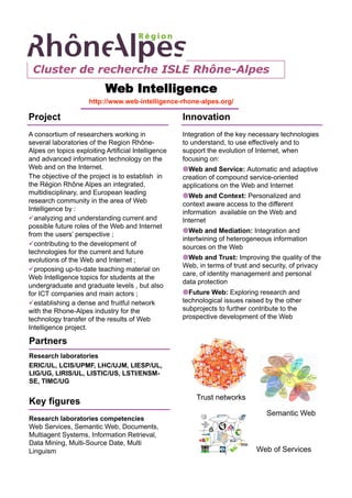 Cluster de recherche ISLE Rhône-Alpes
                           Web Intelligence
                     http://www.web-intelligence-rhone-alpes.org/

Project                                              Innovation
A consortium of researchers working in               Integration of the key necessary technologies
several laboratories of the Region Rhône-            to understand, to use effectively and to
Alpes on topics exploiting Artificial Intelligence   support the evolution of Internet, when
and advanced information technology on the           focusing on:
Web and on the Internet.                              Web and Service: Automatic and adaptive
The objective of the project is to establish in      creation of compound service-oriented
the Région Rhône Alpes an integrated,                applications on the Web and Internet
multidisciplinary, and European leading               Web and Context: Personalized and
research community in the area of Web                context aware access to the different
Intelligence by :                                    information available on the Web and
 analyzing and understanding current and            Internet
possible future roles of the Web and Internet
                                                      Web and Mediation: Integration and
from the users’ perspective ;
                                                     intertwining of heterogeneous information
 contributing to the development of                 sources on the Web
technologies for the current and future
evolutions of the Web and Internet ;                  Web and Trust: Improving the quality of the
                                                     Web, in terms of trust and security, of privacy
 proposing up-to-date teaching material on
                                                     care, of identity management and personal
Web Intelligence topics for students at the
                                                     data protection
undergraduate and graduate levels , but also
for ICT companies and main actors ;                   Future Web: Exploring research and
 establishing a dense and fruitful network          technological issues raised by the other
with the Rhone-Alpes industry for the                subprojects to further contribute to the
technology transfer of the results of Web            prospective development of the Web
Intelligence project.

Partners
Research laboratories
ERIC/UL, LCIS/UPMF, LHC/UJM, LIESP/UL,
LIG/UG, LIRIS/UL, LISTIC/US, LSTI/ENSM-
SE, TIMC/UG

                                                         Trust networks
Key figures
                                                                                 Semantic Web
Research laboratories competencies
Web Services, Semantic Web, Documents,
Multiagent Systems, Information Retrieval,
Data Mining, Multi-Source Date, Multi
Linguism                                                                      Web of Services
 