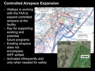 Controlled Airspace Expansion
- Wallops is working
with the FAA to
expand controlled
airspace at the
facility
- Key for supporting
existing and
potential
future programs
- Existing airspace
does not
encompass
WFF airfield
- Activated infrequently and
only when needed for safety
 