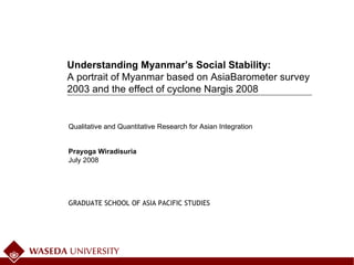 July 2008 Qualitative and Quantitative Research for Asian Integration Prayoga Wiradisuria Understanding Myanmar’s Social Stability:  A portrait of Myanmar based on AsiaBarometer survey 2003 and the effect of cyclone Nargis 2008 GRADUATE SCHOOL OF ASIA PACIFIC STUDIES 