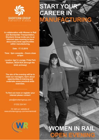 START YOUR
CAREER IN
MANUFACTURING
WOMEN IN RAIL
OPEN EVENING
In collaboration with Women in Rail
and Bombardier Transportation,
Shorterm Group invite you to an
informal open evening to learn
about entry level opportunities
within manufacturing.
Date: 17.12.2019
Time: 5pm onwards – Doors close
at 8pm
Location: Igor’s Lounge, Pride Park
Stadium, DE24 8UX (through the
brick archway)
The aim of the evening will be to
meet our managers, learn about
opportunities & training and
undertake some practical skills
exercises.
To find out more or register your
interest please contact:
jobs@shortermgroup.com
01332 224 541
Or visit our website at:
www.shortermgroup.com/womeninrail
 