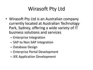 Wirasoft Pty Ltd
• Wirasoft Pty Ltd is an Australian company
currently located at Australian Technology
Park, Sydney, offering a wide variety of IT
business solutions and services
– Enterprise Integration
– SAP to Non-SAP Integration
– Database Design
– Enterprise Portal Development
– JEE Application Development
 