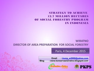 STRATEGY TO ACHIEVE
12.7 MILLION HECTARES
OF SOCIAL FORESTRY PROGRAM
IN INDONESIA
Paris, 4 December 2015
WIRATNO
DIRECTOR OF AREA PREPARATION FOR SOCIAL FORESTRY
Email : inung_w2000@yahoo.com
Blog : www.konservasiwiratno.blogspot.com
 