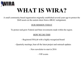 WHAT IS WIRA?
A small community-based organization originally established several years ago to protect the
DoD assets on the eastern shore from a BRAC realignment.
OUR MISSION TODAY
To protect and grow Federal and State investments made within the region.
HOW WE DO THIS
- Registered 501(c)6 with a highly-recognized board
- Quarterly meetings; hear all the latest project and outreach updates
- New newsletter to start in 2016
- VIP events
 