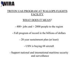 TRITON UAS PROGRAM AT WALLOPS FLIGHTS
FACILITY
WHAT DOES IT MEAN?
- 400+ jobs and > 2000 people to the region
- Full program of record in the billions of dollars
- 20 year sustainment plan (at least)
- USN is buying 68 aircraft
- Support national and international maritime security
and surveillance
 
