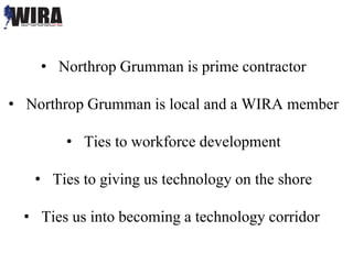 • Northrop Grumman is prime contractor
• Northrop Grumman is local and a WIRA member
• Ties to workforce development
• Ties to giving us technology on the shore
• Ties us into becoming a technology corridor
 