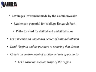 • Leverages investment made by the Commonwealth
• Real tenant potential for Wallops Research Park
• Paths forward for skilled and unskilled labor
• Let’s become an unmanned center of national interest
• Lead Virginia and its partners to securing that dream
• Create an environment of excitement and opportunity
• Let’s raise the median wage of the region
 