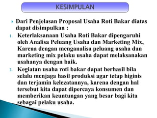  Dari Penjelasan Proposal Usaha Roti Bakar diatas
dapat disimpulkan :
1. Keterlaksanaan Usaha Roti Bakar dipengaruhi
oleh Analisa Peluang Usaha dan Marketing Mix,
Karena dengan menganalisa peluang usaha dan
marketing mix pelaku usaha dapat melaksanakan
usahanya dengan baik.
2. Kegiatan usaha roti bakar dapat berhasil bila
selalu menjaga hasil produksi agar tetap higinis
dan terjamin kelezatannya, karena dengan hal
tersebut kita dapat dipercaya konsumen dan
memberikan keuntungan yang besar bagi kita
sebagai pelaku usaha.
 
