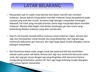  Masyarakat saat ini sudah mulai berhati-hati dalam memilih dan membeli
makanan. Zaman dahulu orang dalam membeli makanan hanya berpedoman pada
rasanya yang enak dan murah, terutama bagi kalangan masyarakat menengah
kebawah, hal inilah yang menjadi prioritas utama bagi masyarakat dalam membeli
makanan. Mereka tidak begitu memikirkan kandungan gizi dan nutrisi yang
terkandung didalam makanan yang akan mereka beli.
 Saat ini roti banyak menjadi pilihan manusia untuk makanan ringan, dimana dari
segi rasa menawarkan cukup banyak rasa yang ditawarkan, dari segi gizi juga
memenuhi kebutuhan gizi manusia, dari segi harga dapat mudah dijangkau semua
kalangan masyarakat.
 Dari fenomena diatas maka sangat cocok dan potensial bila kita mendirikan
sebuah usaha jualan roti bakar, dimana dari segi rasa memenuhi konsumen yaitu
enak, dari segi gizi sesuai dengan apa yang diinginkan oleh konsumen karena
mengandung karbohidrat, protein dll. Dari segi harga terbilang mudah dijangkau
oleh semua lapisan masyarakat.
 