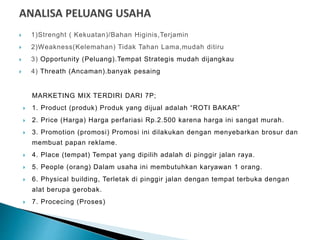  1)Strenght ( Kekuatan)/Bahan Higinis,Terjamin
 2)Weakness(Kelemahan) Tidak Tahan Lama,mudah ditiru
 3) Opportunity (Peluang).Tempat Strategis mudah dijangkau
 4) Threath (Ancaman).banyak pesaing
MARKETING MIX TERDIRI DARI 7P;
 1. Product (produk) Produk yang dijual adalah “ROTI BAKAR”
 2. Price (Harga) Harga perfariasi Rp.2.500 karena harga ini sangat murah.
 3. Promotion (promosi) Promosi ini dilakukan dengan menyebarkan brosur dan
membuat papan reklame.
 4. Place (tempat) Tempat yang dipilih adalah di pinggir jalan raya.
 5. People (orang) Dalam usaha ini membutuhkan karyawan 1 orang.
 6. Physical building, Terletak di pinggir jalan dengan tempat terbuka dengan
alat berupa gerobak.
 7. Procecing (Proses)
 