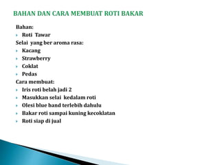 Bahan:
 Roti Tawar
Selai yang ber aroma rasa:
 Kacang
 Strawberry
 Coklat
 Pedas
Cara membuat:
 Iris roti belah jadi 2
 Masukkan selai kedalam roti
 Olesi blue band terlebih dahulu
 Bakar roti sampai kuning kecoklatan
 Roti siap di jual
 