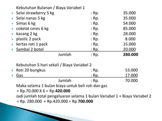 Kebutuhan Bulanan / Biaya Variabel 1
 Selai strawberry 5 kg : Rp. 35.000
 Selai nanas 5 kg : Rp. 35.000
 Simas 6 kg : Rp. 54.000
 cokelat ceres 6 kg : Rp. 85.000
 kacang 2 kg : Rp. 28.000
 plastic 2 pack : Rp. 8.000
 kertas roti 1 pack : Rp. 15.000
 Sambal 2 botol : Rp. 20.000
Jumlah : Rp. 280.000
Kebutuhan 5 hari sekali / Biaya Variabel 2
 Roti 20 bungkus : Rp. 53.000
 Gas : Rp. 17.000
Jumlah : Rp. 70.000
Maka selama 1 bulan biaya untuk beli roti dan gas
= Rp.70.000 X 6 = Rp.420.000
Jadi jumlah total pengeluaran selama 1 bulan Variabel 1 + Biaya Variabel 2
= Rp. 280.000 + Rp.420.000 = Rp.700.000
 