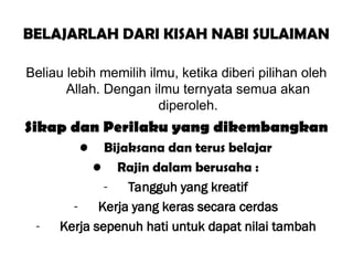 BELAJARLAH DARI KISAH NABI SULAIMAN
Beliau lebih memilih ilmu, ketika diberi pilihan oleh
Allah. Dengan ilmu ternyata semua akan
diperoleh.
Sikap dan Perilaku yang dikembangkan
• Bijaksana dan terus belajar
• Rajin dalam berusaha :
- Tangguh yang kreatif
- Kerja yang keras secara cerdas
- Kerja sepenuh hati untuk dapat nilai tambah
 