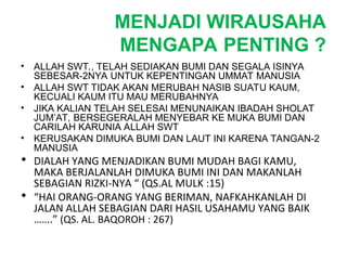 MENJADI WIRAUSAHA
MENGAPA PENTING ?
• ALLAH SWT., TELAH SEDIAKAN BUMI DAN SEGALA ISINYA
SEBESAR-2NYA UNTUK KEPENTINGAN UMMAT MANUSIA
• ALLAH SWT TIDAK AKAN MERUBAH NASIB SUATU KAUM,
KECUALI KAUM ITU MAU MERUBAHNYA
• JIKA KALIAN TELAH SELESAI MENUNAIKAN IBADAH SHOLAT
JUM’AT, BERSEGERALAH MENYEBAR KE MUKA BUMI DAN
CARILAH KARUNIA ALLAH SWT
• KERUSAKAN DIMUKA BUMI DAN LAUT INI KARENA TANGAN-2
MANUSIA
• DIALAH YANG MENJADIKAN BUMI MUDAH BAGI KAMU,
MAKA BERJALANLAH DIMUKA BUMI INI DAN MAKANLAH
SEBAGIAN RIZKI-NYA “ (QS.AL MULK :15)
• “HAI ORANG-ORANG YANG BERIMAN, NAFKAHKANLAH DI
JALAN ALLAH SEBAGIAN DARI HASIL USAHAMU YANG BAIK
…….” (QS. AL. BAQOROH : 267)
 
