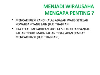 MENJADI WIRAUSAHA
MENGAPA PENTING ?
• MENCARI RIZKI YANG HALAL ADALAH WAJIB SETELAH
KEWAJIBAN YANG LAIN (H.R. THABRANI)
• JIKA TELAH MELAKUKAN SHOLAT SHUBUH JANGANLAH
KALIAN TIDUR, MAKA KALIAN TIDAK AKAN SEMPAT
MENCARI RIZKI (H.R. THABRANI)
 