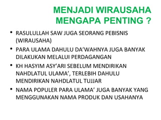 MENJADI WIRAUSAHA
MENGAPA PENTING ?
• RASULULLAH SAW JUGA SEORANG PEBISNIS
(WIRAUSAHA)
• PARA ULAMA DAHULU DA’WAHNYA JUGA BANYAK
DILAKUKAN MELALUI PERDAGANGAN
• KH HASYIM ASY’ARI SEBELUM MENDIRIKAN
NAHDLATUL ULAMA’, TERLEBIH DAHULU
MENDIRIKAN NAHDLATUL TUJJAR
• NAMA POPULER PARA ULAMA’ JUGA BANYAK YANG
MENGGUNAKAN NAMA PRODUK DAN USAHANYA
 