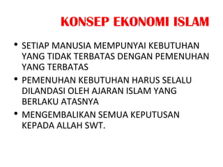 KONSEP EKONOMI ISLAM
• SETIAP MANUSIA MEMPUNYAI KEBUTUHAN
YANG TIDAK TERBATAS DENGAN PEMENUHAN
YANG TERBATAS
• PEMENUHAN KEBUTUHAN HARUS SELALU
DILANDASI OLEH AJARAN ISLAM YANG
BERLAKU ATASNYA
• MENGEMBALIKAN SEMUA KEPUTUSAN
KEPADA ALLAH SWT.
 