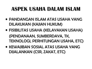 ASPEK USAHA DALAM ISLAM
• PANDANGAN ISLAM ATAS USAHA YANG
DILAKUKAN (KAJIAN HUKUM)
• FISIBILITAS USAHA (KELAYAKAN USAHA)
(PENDANAAN, SUMBERDAYA, TK,
TEKNOLOGI, PERHITUNGAN USAHA, ETC)
• KEWAJIBAN SOSIAL ATAS USAHA YANG
DIJALANKAN (CSR, ZAKAT, ETC)
 