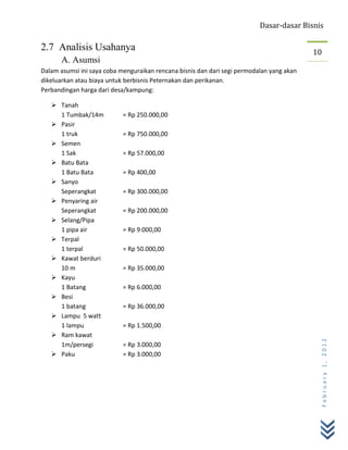 Dasar-dasar Bisnis

2.7 Analisis Usahanya                                                                      10
       A. Asumsi
Dalam asumsi ini saya coba menguraikan rencana bisnis dan dari segi permodalan yang akan
dikeluarkan atau biaya untuk berbisnis Peternakan dan perikanan.
Perbandingan harga dari desa/kampung:

    Tanah
     1 Tumbak/14m           = Rp 250.000,00
    Pasir
     1 truk                 = Rp 750.000,00
    Semen
     1 Sak                  = Rp 57.000,00
    Batu Bata
     1 Batu Bata            = Rp 400,00
    Sanyo
     Seperangkat            = Rp 300.000,00
    Penyaring air
     Seperangkat            = Rp 200.000,00
    Selang/Pipa
     1 pipa air             = Rp 9.000,00
    Terpal
     1 terpal               = Rp 50.000,00
    Kawat berduri
     10 m                   = Rp 35.000,00
    Kayu
     1 Batang               = Rp 6.000,00
    Besi
     1 batang               = Rp 36.000,00
    Lampu 5 watt
     1 lampu                = Rp 1.500,00
    Ram kawat
                                                                                            February 1, 2012


     1m/persegi             = Rp 3.000,00
    Paku                   = Rp 3.000,00
 