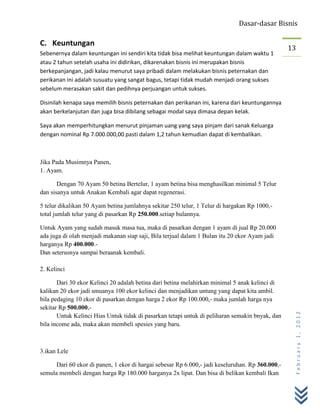 Dasar-dasar Bisnis

C. Keuntungan
                                                                                                  13
Sebenernya dalam keuntungan ini sendiri kita tidak bisa melihat keuntungan dalam waktu 1
atau 2 tahun setelah usaha ini didirikan, dikarenakan bisnis ini merupakan bisnis
berkepanjangan, jadi kalau menurut saya pribadi dalam melakukan bisnis peternakan dan
perikanan ini adalah susuatu yang sangat bagus, tetapi tidak mudah menjadi orang sukses
sebelum merasakan sakit dan pedihnya perjuangan untuk sukses.

Disinilah kenapa saya memilih bisnis peternakan dan perikanan ini, karena dari keuntungannya
akan berkelanjutan dan juga bisa dibilang sebagai modal saya dimasa depan kelak.

Saya akan memperhitungkan menurut pinjaman uang yang saya pinjam dari sanak Keluarga
dengan nominal Rp 7.000.000,00 pasti dalam 1,2 tahun kemudian dapat di kembalikan.



Jika Pada Musimnya Panen,
1. Ayam.

       Dengan 70 Ayam 50 betina Bertelur, 1 ayam betina bisa menghasilkan minimal 5 Telur
dan sisanya untuk Anakan Kembali agar dapat regenerasi.

5 telur dikalikan 50 Ayam betina jumlahnya sekitar 250 telur, 1 Telur di hargakan Rp 1000,-
total jumlah telur yang di pasarkan Rp 250.000.setiap bulannya.

Untuk Ayam yang sudah masuk masa tua, maka di pasarkan dengan 1 ayam di jual Rp 20.000
ada juga di olah menjadi makanan siap saji, Bila terjual dalam 1 Bulan itu 20 ekor Ayam jadi
harganya Rp 400.000.-
Dan seterusnya sampai beraanak kembali.

2. Kelinci

       Dari 30 ekor Kelinci 20 adalah betina dari betina melahirkan minimal 5 anak kelinci di
kalikan 20 ekor jadi smuanya 100 ekor kelinci dan menjadikan untung yang dapat kita ambil.
bila pedaging 10 ekor di pasarkan dengan harga 2 ekor Rp 100.000,- maka jumlah harga nya
sekitar Rp 500.000,-
                                                                                                   February 1, 2012


       Untuk Kelinci Hias Untuk tidak di pasarkan tetapi untuk di peliharan semakin bnyak, dan
bila income ada, maka akan membeli spesies yang baru.



3.ikan Lele

      Dari 60 ekor di panen, 1 ekor di hargai sebesar Rp 6.000,- jadi keseluruhan. Rp 360.000,-
semula membeli dengan harga Rp 180.000 harganya 2x lipat. Dan bisa di belikan kembali Ikan
 