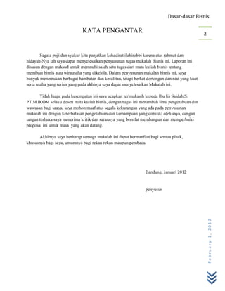 Dasar-dasar Bisnis

                              KATA PENGANTAR                                                   2



        Segala puji dan syukur kita panjatkan kehadirat ilahirobbi karena atas rahmat dan
hidayah-Nya lah saya dapat menyelesaikan penyusunan tugas makalah Bisnis ini. Laporan ini
disusun dengan maksud untuk memnuhi salah satu tugas dari mata kuliah bisnis tentang
membuat bisnis atau wirausaha yang dikelola. Dalam penyusunan makalah bisnis ini, saya
banyak menemukan berbagai hambatan dan kesulitan, tetapi berkat dortongan dan niat yang kuat
serta usaha yang serius yang pada akhinya saya dapat menyelesaikan Makalah ini.

       Tidak luapa pada kesempatan ini saya ucapkan terimakasih kepada Ibu Iis Saidah,S.
PT.M.IKOM selaku dosen mata kuliah bisnis, dengan tugas ini menambah ilmu pengetahuan dan
wawasan bagi saaya, saya mohon maaf atas segala kekurangan yang ada pada penyusunan
makalah ini dengan keterbatasan pengetahuan dan kemampuan yang dimiliki oleh saya, dengan
tangan terbuka saya menerima kritik dan sarannya yang bersifat membangun dan memperbaiki
proposal ini untuk masa yang akan datang.

      Akhirnya saya berharap semoga makalah ini dapat bermanfaat bagi semua pihak,
khususnya bagi saya, umumnya bagi rekan rekan maupun pembaca.




                                                                Bandung, Januari 2012


                                                                penyusun



                                                                                                   February 1, 2012
 