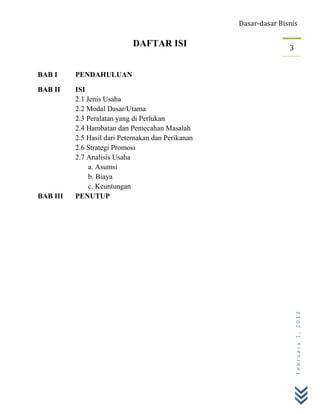 Dasar-dasar Bisnis

                             DAFTAR ISI                            3


BAB I     PENDAHULUAN

BAB II    ISI
          2.1 Jenis Usaha
          2.2 Modal Dasar/Utama
          2.3 Peralatan yang di Perlukan
          2.4 Hambatan dan Pemecahan Masalah
          2.5 Hasil dari Peternakan dan Perikanan
          2.6 Strategi Promosi
          2.7 Analisis Usaha
               a. Asumsi
               b. Biaya
               c. Keuntungan
BAB III   PENUTUP




                                                                       February 1, 2012
 