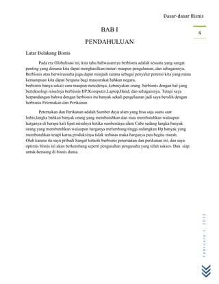 Dasar-dasar Bisnis

                                          BAB I                                                 4
                                 PENDAHULUAN
Latar Belakang Bisnis
       Pada era Globalisasi ini, kita tahu bahwasannya berbisnis adalah sesuatu yang sangat
penting yang dimana kita dapat menghasilkan materi maupun pengalaman, dan sebagainnya.
Berbisnis atau berwirausaha juga dapat menjadi sarana sebagai penyalur potensi kita yang mana
kemampuan kita dapat berguna bagi masyarakat bahkan negara,
berbisnis banya sekali cara maupun metodenya, kebanyakan orang berbisnis dengan hal yang
berteknologi misalnya berbisnis HP,Komputer,Laptop,Band, dan sebagainnya. Tetapi saya
berpandangan bahwa dengan berbisnis itu banyak sekali pengeluaran jadi saya beralih dengan
berbisnis Peternakan dan Perikanan.

        Peternakan dan Perikanan adalah Sumber daya alam yang bisa saja suatu saat
habis,langka bahkan banyak orang yang membutuhkan dan mau membutuhkan walaupun
harganya di berapa kali lipat.misalnya ketika sumberdaya alam Cabe sedang langka banyak
orang yang membutuhkan walaupun harganya melambung tinggi.sedangkan Hp banyak yang
membutuhkan tetapi karna produksinya tidak terbatas maka harganya pun begitu murah.
Oleh karena itu saya pribadi Sangat tertarik berbisnis peternakan dan perikanan ini, dan saya
optimis bisnis ini akan berkembang seperti pengusahan pengusaha yang telah sukses. Dan siap
untuk bersaing di bisnis dunia.




                                                                                                    February 1, 2012
 