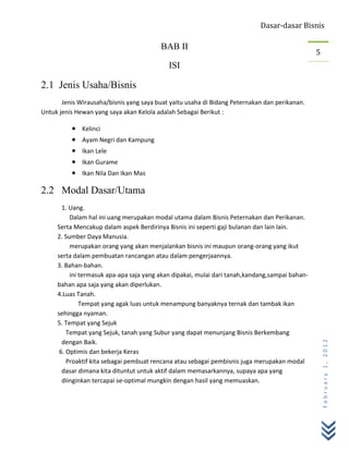 Dasar-dasar Bisnis

                                         BAB II
                                                                                                5
                                            ISI

2.1 Jenis Usaha/Bisnis
       Jenis Wirausaha/bisnis yang saya buat yaitu usaha di Bidang Peternakan dan perikanan.
Untuk jenis Hewan yang saya akan Kelola adalah Sebagai Berikut :

              Kelinci
              Ayam Negri dan Kampung
              Ikan Lele
              Ikan Gurame
              Ikan Nila Dan Ikan Mas

2.2 Modal Dasar/Utama
       1. Uang.
          Dalam hal ini uang merupakan modal utama dalam Bisnis Peternakan dan Perikanan.
     Serta Mencakup dalam aspek Berdirinya Bisnis ini seperti gaji bulanan dan lain lain.
     2. Sumber Daya Manusia.
          merupakan orang yang akan menjalankan bisnis ini maupun orang-orang yang ikut
     serta dalam pembuatan rancangan atau dalam pengerjaannya.
     3. Bahan-bahan.
          ini termasuk apa-apa saja yang akan dipakai, mulai dari tanah,kandang,sampai bahan-
     bahan apa saja yang akan diperlukan.
     4.Luas Tanah.
              Tempat yang agak luas untuk menampung banyaknya ternak dan tambak ikan
     sehingga nyaman.
     5. Tempat yang Sejuk
         Tempat yang Sejuk, tanah yang Subur yang dapat menunjang Bisnis Berkembang
       dengan Baik.
                                                                                                    February 1, 2012



      6. Optimis dan bekerja Keras
         Proaktif kita sebagai pembuat rencana atau sebagai pembisnis juga merupakan modal
       dasar dimana kita dituntut untuk aktif dalam memasarkannya, supaya apa yang
       diinginkan tercapai se-optimal mungkin dengan hasil yang memuaskan.
 