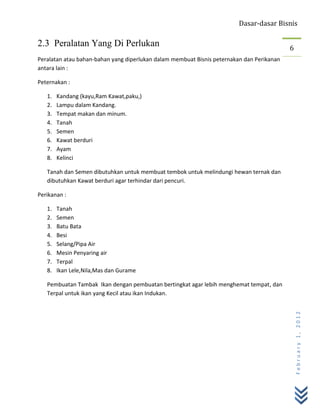 Dasar-dasar Bisnis

2.3 Peralatan Yang Di Perlukan                                                             6
Peralatan atau bahan-bahan yang diperlukan dalam membuat Bisnis peternakan dan Perikanan
antara lain :

Peternakan :

   1.   Kandang (kayu,Ram Kawat,paku,)
   2.   Lampu dalam Kandang.
   3.   Tempat makan dan minum.
   4.   Tanah
   5.   Semen
   6.   Kawat berduri
   7.   Ayam
   8.   Kelinci

   Tanah dan Semen dibutuhkan untuk membuat tembok untuk melindungi hewan ternak dan
   dibutuhkan Kawat berduri agar terhindar dari pencuri.

Perikanan :

   1.   Tanah
   2.   Semen
   3.   Batu Bata
   4.   Besi
   5.   Selang/Pipa Air
   6.   Mesin Penyaring air
   7.   Terpal
   8.   Ikan Lele,Nila,Mas dan Gurame

   Pembuatan Tambak Ikan dengan pembuatan bertingkat agar lebih menghemat tempat, dan
   Terpal untuk ikan yang Kecil atau ikan Indukan.
                                                                                               February 1, 2012
 