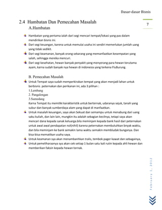 Dasar-dasar Bisnis

2.4 Hambatan Dan Pemecahan Masalah                                                           7
    A.Hambatan
    Hambatan yang pertama ialah dari segi mencari tempat/lokasi yang pas dalam
    mendirikan bisnis ini.
    Dari segi keuangan, karena untuk memulai usaha ini sendiri memerlukan jumlah uang
    yang tidak sedikit.
    Dari segi keamanan, banyak orang sekarang yang memanfaatkan kesempatan yang
    salah, sehingga mereka mencuri.
    Dari segi kesehatan, hewan banyak penyakit yang menyerang para hewan terutama
    ayam, karna sudah banyak nya hewan di indonesia yang terkena FluBurung.


    B. Pemecahan Masalah
    Untuk Tempat saya sudah memperkirakan tempat yang akan menjadi lahan untuk
    berbisnis peternakan dan perikanan ini, ada 3 pilihan :
    1.Lembang
    2. Pangalengan
    3.Sumedang
    Karna Tempat itu memiliki karakteristik untuk berternak, udaranya sejuk, tanah yang
    subur dan banyak sumberdaya alam yang dapat di manfaatkan.
    Untuk masalah keuangan, saya akan Sekuat dan semampu untuk menabung dari uang
    saku kuliah, dan lain lain, mungkin itu adalah sebagian kecilnya, tetapi saya akan
    mencari dana kepada sanak keluarga.bila meminjam kepada bank hasil dari peternakan
    untuk awal awal pendapatan nol(nihil) karena peternakan membutuhkan bnyak waktu,
    dan bila meminjam ke bank semakin lama waktu semakin membludak bunganya. Dan
    bisa-bisa mematikan usaha saya.
    Untuk keamanan sya akan menambanhkan tralis, tembok pager kawat dan sebagainya,
    Untuk pemeliharaanya sya akan cek setiap 1 bulan satu kali rutin kepada ahli hewan dan
    memberikan faksin kepada hewan ternak.
                                                                                                 February 1, 2012
 
