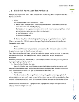 Dasar-dasar Bisnis

2.5 Hasil dari Peternakan dan Perikanan                                                       8
Dengan perjuangan keras tanpa putus asa pasti akan ada hasilnya, hasil dari peternakan dari
hewan ternak ialah

   1. Kelinci
      Sya menggolongkan kelinci ini menjadi 2 yaitu :
      1. Kelinci untuk pedaging, yaitu kelinci yang reproduksinya sudah mengalami masa
          akhir maka kelinci ini mejadi pedaging,
          Dari daging ini lah saya akan mencoba dan meracik makananyang sangat lezat dan di
          gemari oleh orang banyak, saya akan membuat yaitu :
          a. Sup/Gulai daging kelinci.
          b.Membuat Sate kelinci

       2. Kelinci Hias, Yaitu Kelinci sebagai peliharaan yang mengemaskan karena tingkah
lakunya yang lucu dan chibi chibi.dengan beragam Ras,Bentuk,Warna,dan lainnya. Dengan
harga yang cukup tinggi.

   2. Ayam
       Ayam adalah Hewan yang ekonomis, karena semua dari dan dalam tubuh hewan ini
terpakai semua, mulai dari kepala sampai kaki ayam.
Saya akan memperbanyak hewan betina, karena betina sebagai petelur dari telur itu saya akan
salurkan kepada pasar atau toko-toko yang akan di jual kembali.sebagai pengahasilan
tambahan.
Sama dengan kelinci,saya akan membuka suatu tempat makan sederhana yaitu menyediakan
Ayam goreng dengan daging kelinci
   3. Ikan Lele, Ikan Nila,dan Ikan Mas
       Ikan Lele, Nila dan Mas adalah hewan yang sering kita konsumsi karna rasa nya gurih
dan menyajiannya yang bnyak ragamnya.setelah panen maka saya akan memasarkannya dan
akan memilih ikan untuk indukan agar tidak membeli anakannya di luar.
   4. Ikan Gurame
       Ikan Gurame adalah Ikan yang nilai ekomonisnya tinggi, banyak orang yang tertarik
dengan daging nya yang gurih, maka dengan hal itu income akan semakin besar,sebagian akan
                                                                                                  February 1, 2012



menjadi indukan agar menjadi benih yang baru dan tidak perlu untuk membeli anakan di luar.

Selain Di rumah makan tersedia daging ayam dan daging kelinci dengan berbagai masakan
adajuga masakan dengan ikan ikan.
 