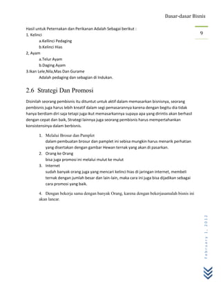Dasar-dasar Bisnis

Hasil untuk Peternakan dan Perikanan Adalah Sebagai berikut :
1. Kelinci                                                                                      9
        a.Kellinci Pedaging
        b.Kelinci Hias
2, Ayam
        a.Telur Ayam
        b.Daging Ayam
3.Ikan Lele,Nila,Mas Dan Gurame
        Adalah pedaging dan sebagian di Indukan.


2.6 Strategi Dan Promosi
Disinilah seorang pembisnis itu dituntut untuk aktif dalam memasarkan bisnisnya, seorang
pembisnis juga harus lebih kreatif dalam segi pemasarannya karena dengan begitu dia tidak
hanya berdiam diri saja tetapi juga ikut memasarkannya supaya apa yang dirintis akan berhasil
dengan cepat dan baik, Strategi lainnya juga seorang pembisnis harus mempertahankan
konsistensinya dalam berbisnis.

       1. Melalui Brosur dan Pamplet
          dalam pembuatan brosur dan pamplet ini sebisa mungkin harus menarik perhatian
          yang disertakan dengan gambar Hewan ternak yang akan di pasarkan.
       2. Orang ke Orang
          bisa juga promosi ini melalui mulut ke mulut
       3. Internet
          sudah banyak orang juga yang mencari kelinci hias di jaringan internet, membeli
          ternak dengan jumlah besar dan lain-lain, maka cara ini juga bisa dijadikan sebagai
          cara promosi yang baik.

       4. Dengan bekerja sama dengan banyak Orang, karena dengan bekerjasamalah bisnis ini
       akan lancar.
                                                                                                    February 1, 2012
 
