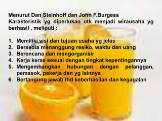 Menurut Dan Steinhoff dan John F.Burgess
Karakteristik yg diperlukan utk menjadi wirausaha yg
berhasil , meliputi :
1. Memiliki visi dan tujuan usaha yg jelas
2. Bersedia menanggung resiko, waktu dan uang
3. Berencana dan mengorganisir
4. Kerja keras sesuai dengan tingkat kepentingannya
5. Mengembangkan hubungan dengan pelanggan,
pemasok, pekerja dan yg lainnya
6. Bertangung jawab thd keberhasilan dan kegagalan
 