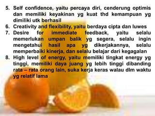 5. Self confidence, yaitu percaya diri, cenderung optimis
dan memiliki keyakinan yg kuat thd kemampuan yg
dimiliki utk berhasil
6. Creativity and flexibility, yaitu berdaya cipta dan luwes
7. Desire for immediate feedback, yaitu selalu
memerlukan umpan balik yg segera, selalu ingin
mengetahui hasil apa yg dikerjakannya, selalu
memperbaiki kinerja, dan selalu belajar dari kegagalan
8. High level of energy, yaitu memiliki tingkat energy yg
tinggi, memiliki daya juang yg lebih tinggi dibanding
rata – rata orang lain, suka kerja keras walau dlm waktu
yg relatif lama
 