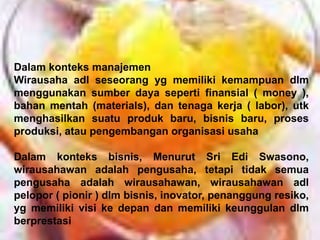 Dalam konteks manajemen
Wirausaha adl seseorang yg memiliki kemampuan dlm
menggunakan sumber daya seperti finansial ( money ),
bahan mentah (materials), dan tenaga kerja ( labor), utk
menghasilkan suatu produk baru, bisnis baru, proses
produksi, atau pengembangan organisasi usaha
Dalam konteks bisnis, Menurut Sri Edi Swasono,
wirausahawan adalah pengusaha, tetapi tidak semua
pengusaha adalah wirausahawan, wirausahawan adl
pelopor ( pionir ) dlm bisnis, inovator, penanggung resiko,
yg memiliki visi ke depan dan memiliki keunggulan dlm
berprestasi
 