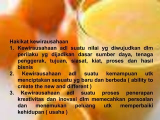 Hakikat kewirausahaan
1. Kewirausahaan adl suatu nilai yg diwujudkan dlm
perilaku yg dijadikan dasar sumber daya, tenaga
penggerak, tujuan, siasat, kiat, proses dan hasil
bisnis
2. Kewirausahaan adl suatu kemampuan utk
menciptakan sesuatu yg baru dan berbeda ( ability to
create the new and different )
3. Kewirausahaan adl suatu proses penerapan
kreativitas dan inovasi dlm memecahkan persoalan
dan menemukan peluang utk memperbaiki
kehidupan ( usaha )
 