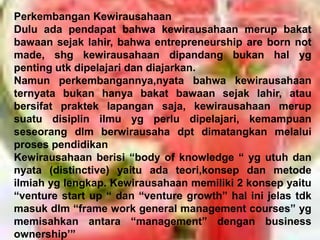 Perkembangan Kewirausahaan
Dulu ada pendapat bahwa kewirausahaan merup bakat
bawaan sejak lahir, bahwa entrepreneurship are born not
made, shg kewirausahaan dipandang bukan hal yg
penting utk dipelajari dan diajarkan.
Namun perkembangannya,nyata bahwa kewirausahaan
ternyata bukan hanya bakat bawaan sejak lahir, atau
bersifat praktek lapangan saja, kewirausahaan merup
suatu disiplin ilmu yg perlu dipelajari, kemampuan
seseorang dlm berwirausaha dpt dimatangkan melalui
proses pendidikan
Kewirausahaan berisi “body of knowledge “ yg utuh dan
nyata (distinctive) yaitu ada teori,konsep dan metode
ilmiah yg lengkap. Kewirausahaan memiliki 2 konsep yaitu
“venture start up “ dan “venture growth” hal ini jelas tdk
masuk dlm “frame work general management courses” yg
memisahkan antara “management” dengan business
ownership’”
 