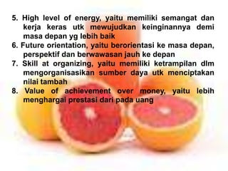 5. High level of energy, yaitu memiliki semangat dan
kerja keras utk mewujudkan keinginannya demi
masa depan yg lebih baik
6. Future orientation, yaitu berorientasi ke masa depan,
perspektif dan berwawasan jauh ke depan
7. Skill at organizing, yaitu memiliki ketrampilan dlm
mengorganisasikan sumber daya utk menciptakan
nilai tambah
8. Value of achievement over money, yaitu lebih
menghargai prestasi dari pada uang
 