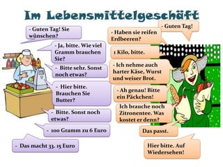 Im Lebensmittelgeschäft
                                                              - Guten Tag!
     - Guten Tag! Sie
                                       - Haben sie reifen
     wünschen?
                                       Erdbeeren?
               - Ja, bitte. Wie viel
               Gramm brauchen           1 Kilo, bitte.
               Sie?
                                       - Ich nehme auch
               - Bitte sehr. Sonst
                                       harter Käse, Wurst
               noch etwas?
                                       und weiser Brot.
               - Hier bitte.
                                         - Ah genau! Bitte
               Brauchen Sie
                                         ein Päckchen!
               Butter?
                                          Ich brauche noch
             - Bitte. Sonst noch          Zitronentee. Was
             etwas?                       kostet er denn?
            - 100 Gramm zu 6 Euro                   Das passt.

- Das macht 33. 15 Euro                                  Hier bitte. Auf
                                                         Wiedersehen!
 