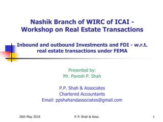 26th May 2018 P. P. Shah & Asso. 1
Nashik Branch of WIRC of ICAI -
Workshop on Real Estate Transactions
Inbound and outbound Investments and FDI - w.r.t.
real estate transactions under FEMA
Presented by:
Mr. Paresh P. Shah
P.P. Shah & Associates
Chartered Accountants
Email: ppshahandassociates@gmail.com
 
