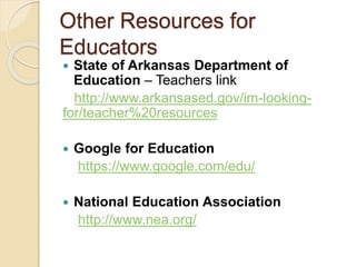 Other Resources for
Educators
 State of Arkansas Department of
Education – Teachers link
http://www.arkansased.gov/im-looking-
for/teacher%20resources
 Google for Education
https://www.google.com/edu/
 National Education Association
http://www.nea.org/
 