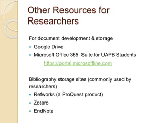 Other Resources for
Researchers
For document development & storage
 Google Drive
 Microsoft Office 365 Suite for UAPB Students
https://portal.microsoftline.com
Bibliography storage sites (commonly used by
researchers)
 Refworks (a ProQuest product)
 Zotero
 EndNote
 