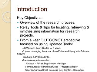 Introduction
Key Objectives:
 Overview of the research process.
 Relay Tools & Tips for locating, retrieving &
synthesizing information for research
projects.
 From a keen OUTCOME Perspective
focused on using Updated Tools!
-JB Watson Library Staffer for 5 years
-3 years managing the Aquaculture/Fisheries Library with Science
Faculty,
Graduate & PhD students.
-Previous experience roles:
Amazon – Assist. Department Manager
Farm Bureau Financial Services – Project Manager
UALR/Arkansas Small Business Dev. Center – Consultant
 