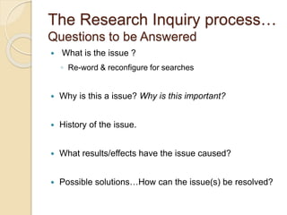 The Research Inquiry process…
Questions to be Answered
 What is the issue ?
◦ Re-word & reconfigure for searches
 Why is this a issue? Why is this important?
 History of the issue.
 What results/effects have the issue caused?
 Possible solutions…How can the issue(s) be resolved?
 