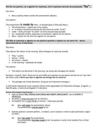 04) Na voz passiva, se o agente for expresso, ele é expresso através da preposição “by”.
Voz ativa:
Mary (sujeito) makes (verbo) the presentation (objeto).
Voz passiva:
The presentation is made by Mary. (A apresentação é feita pela Mary.)
The presentation = objeto que virou sujeito.
is = a sempre necessária presença de uma forma do verbo “to be”.
made = verbo principal “to make” na forma do particípio passado.
by = preposição sempre usada para se expressar o agente da voz passiva.
Mary = sujeito da voz ativa fica agente na voz passiva.
05) Não se expressa o agente na voz passiva quando o sujeito na voz ativa for : obvio,
desconhecido ou irrelevante:
Voz ativa:
They deliver the letters in the morning. (Eles entregam as cartas de manhã)
They = sujeito
deliver = verbo
the letters = objeto
in the morning = expressão de tempo
Voz passiva:
The letters are delivered in the morning. (As cartas são entregues de manhã)
Portanto, o sujeito “eles” (they) da voz ativa NÃO vem expresso na voz passiva através de um “por eles”
(by them), pois é óbvio que aqui os agentes da entrega são os carteiros.
The package was finally delivered. (O pacote foi finalmente entregue.)
A informação importante é que o pacote (talvez muito aguardado) foi finalmente entregue. O agente, a
identificação, o nome do entregador é irrelevante.
Outras informações importantes:
Após os Verbos WILL,WOULD,CAN,COULD,MAY,MIGHT,SOULD,MUST, usa-se SEMPRE O
INFINITIVO.
Na ATIVA o verbo principal fica no infinitivo.
Na PASSIVA fica o verbo TO BE no infinito + verbo past partiple
EX: Mary will make the presentation (ativa)
The presentation will be made by her
Quando aparece o present perfect , é simples: usa-se sempre o verbo no past participle a seguir
ao HAVE .
EX: Mary has made the presentation
The presentation has been made by her (na passive o verbo to be tambem fica no Past
participle)
 