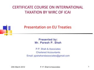 24th March 2012 P. P. Shah & Associates 1
CERTIFICATE COURSE ON INTERNATIONAL
TAXATION BY WIRC OF ICAI
Presentation on EU Treaties
Presented by:
Mr. Paresh P. Shah
P.P. Shah & Associates
Chartered Accountants
Email: ppshahandassociates@gmail.com
 